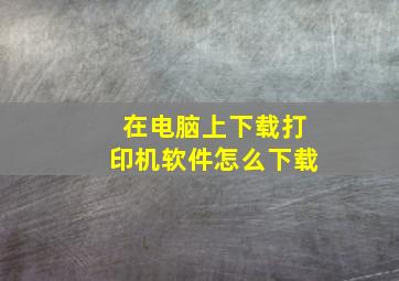 在电脑上下载打印机软件怎么下载