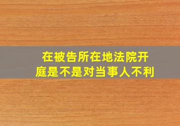 在被告所在地法院开庭是不是对当事人不利