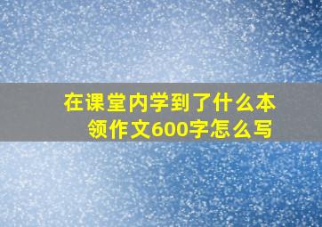 在课堂内学到了什么本领作文600字怎么写