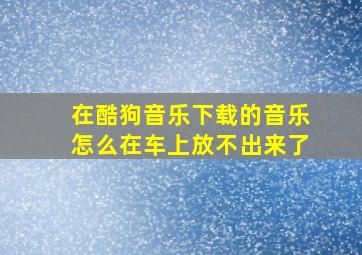 在酷狗音乐下载的音乐怎么在车上放不出来了