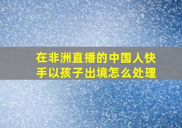 在非洲直播的中国人快手以孩子出境怎么处理