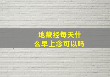 地藏经每天什么早上念可以吗