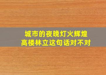 城市的夜晚灯火辉煌高楼林立这句话对不对