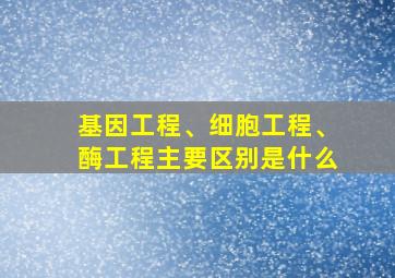 基因工程、细胞工程、酶工程主要区别是什么