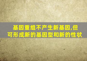 基因重组不产生新基因,但可形成新的基因型和新的性状