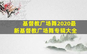 基督教广场舞2020最新基督教广场舞专辑大全