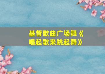 基督歌曲广场舞《唱起歌来跳起舞》