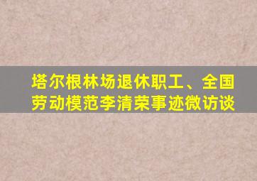 塔尔根林场退休职工、全国劳动模范李清荣事迹微访谈