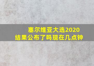 塞尔维亚大选2020结果公布了吗现在几点钟