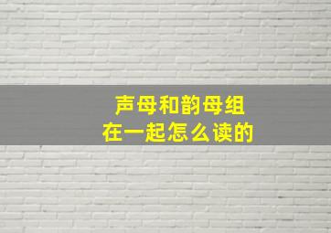 声母和韵母组在一起怎么读的