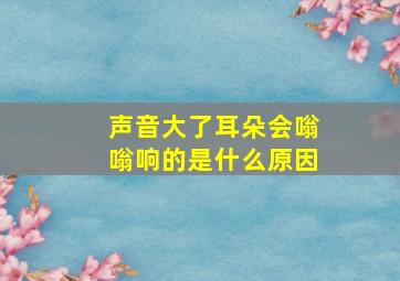 声音大了耳朵会嗡嗡响的是什么原因