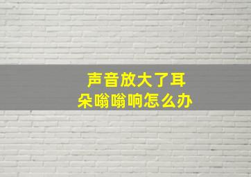 声音放大了耳朵嗡嗡响怎么办