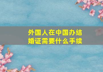 外国人在中国办结婚证需要什么手续