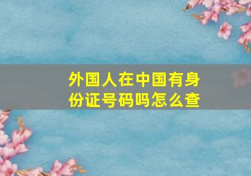 外国人在中国有身份证号码吗怎么查