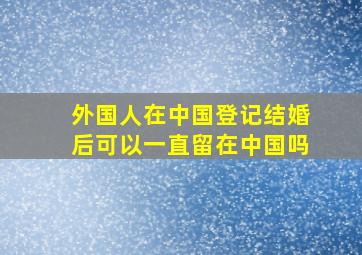 外国人在中国登记结婚后可以一直留在中国吗