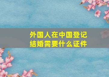 外国人在中国登记结婚需要什么证件