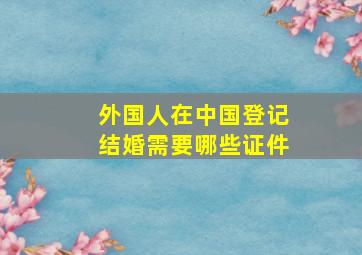 外国人在中国登记结婚需要哪些证件