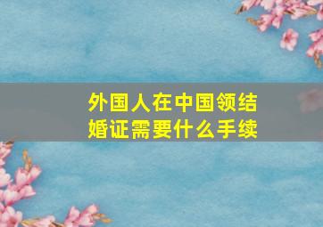 外国人在中国领结婚证需要什么手续