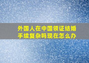 外国人在中国领证结婚手续复杂吗现在怎么办