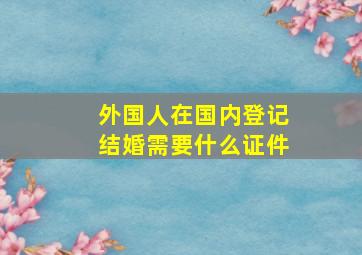 外国人在国内登记结婚需要什么证件