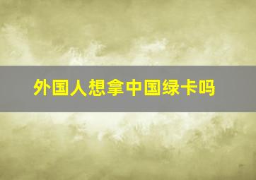 外国人想拿中国绿卡吗