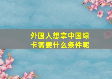 外国人想拿中国绿卡需要什么条件呢