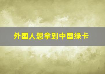 外国人想拿到中国绿卡