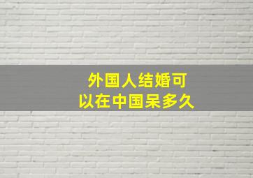 外国人结婚可以在中国呆多久