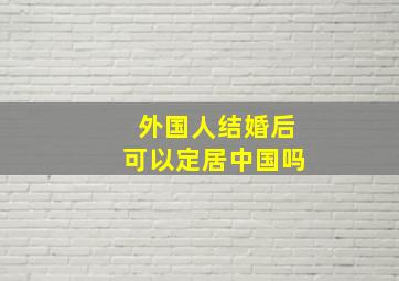 外国人结婚后可以定居中国吗