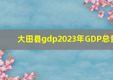 大田县gdp2023年GDP总量