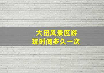 大田风景区游玩时间多久一次