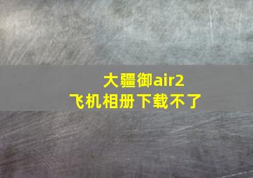 大疆御air2飞机相册下载不了