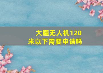 大疆无人机120米以下需要申请吗