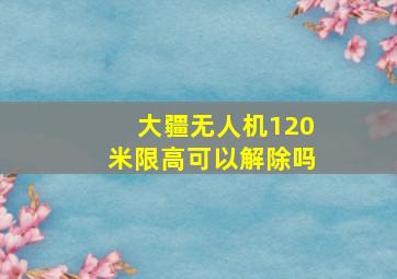 大疆无人机120米限高可以解除吗