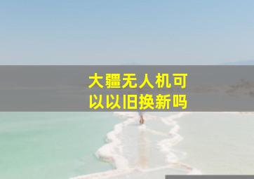 大疆无人机可以以旧换新吗