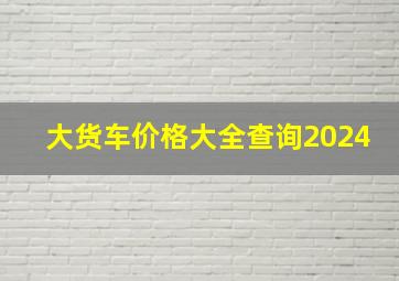 大货车价格大全查询2024