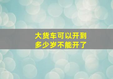 大货车可以开到多少岁不能开了