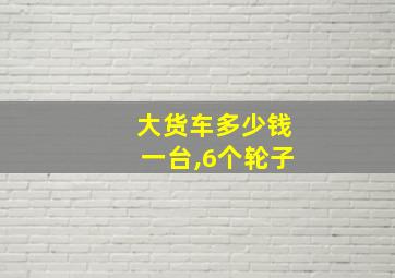 大货车多少钱一台,6个轮子