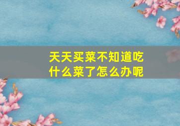 天天买菜不知道吃什么菜了怎么办呢