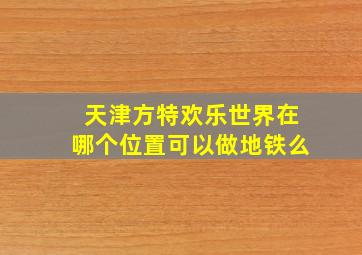 天津方特欢乐世界在哪个位置可以做地铁么