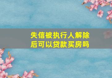 失信被执行人解除后可以贷款买房吗