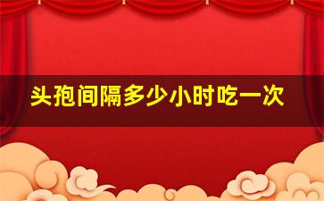 头孢间隔多少小时吃一次