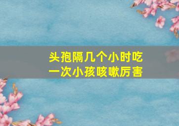 头孢隔几个小时吃一次小孩咳嗽厉害