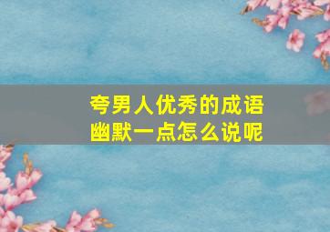 夸男人优秀的成语幽默一点怎么说呢