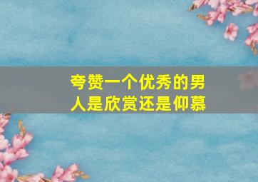 夸赞一个优秀的男人是欣赏还是仰慕