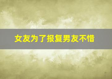 女友为了报复男友不惜