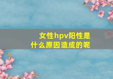 女性hpv阳性是什么原因造成的呢