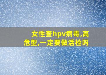 女性查hpv病毒,高危型,一定要做活检吗