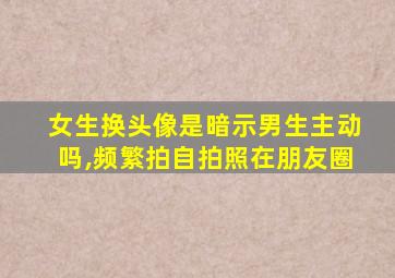 女生换头像是暗示男生主动吗,频繁拍自拍照在朋友圈