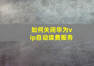 如何关闭华为vip自动续费服务